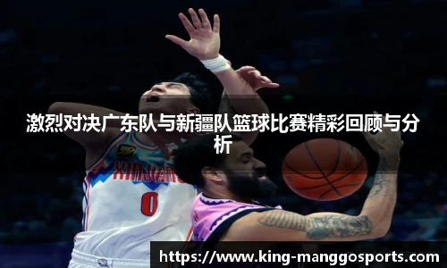 激烈对决广东队与新疆队篮球比赛精彩回顾与分析
